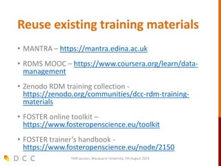 Reuse existing training materials
• MANTRA – https://mantra.edina.ac.uk
• RDMS MOOC – https://www.coursera.org/learn/data-
management
• Zenodo RDM training collection -
https://zenodo.org/communities/dcc-rdm-training-
materials
• FOSTER online toolkit –
https://www.fosteropenscience.eu/toolkit
• FOSTER trainer’s handbook -
https://www.fosteropenscience.eu/node/2150
FAIR session, Macquarie University, 7th August 2019
 