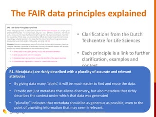 The FAIR data principles explained
• Clarifications from the Dutch
Techcentre for Life Sciences
• Each principle is a link to further
clarification, examples and
context
https://www.dtls.nl/fair-data/fair-
principles-explained
R1. Meta(data) are richly described with a plurality of accurate and relevant
attributes
• By giving data many ‘labels’, it will be much easier to find and reuse the data.
• Provide not just metadata that allows discovery, but also metadata that richly
describes the context under which that data was generated
• “plurality” indicates that metadata should be as generous as possible, even to the
point of providing information that may seem irrelevant.
FAIR session, Macquarie University, 7th August 2019
 