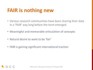 FAIR is nothing new
• Various research communities have been sharing their data
in a ‘FAIR’ way long before the term emerged
• Meaningful and memorable articulation of concepts
• Natural desire to want to be ‘fair’
• FAIR is gaining significant international traction
FAIR session, Macquarie University, 7th August 2019
 