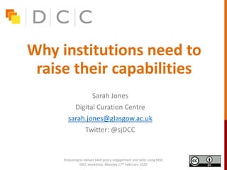 Why institutions need to
raise their capabilities
Sarah Jones
Digital Curation Centre
sarah.jones@glasgow.ac.uk
Twitter: @sjDCC
Preparing to deliver FAIR policy engagement and skills using RISE
IDCC workshop, Monday 17th February 2020
 