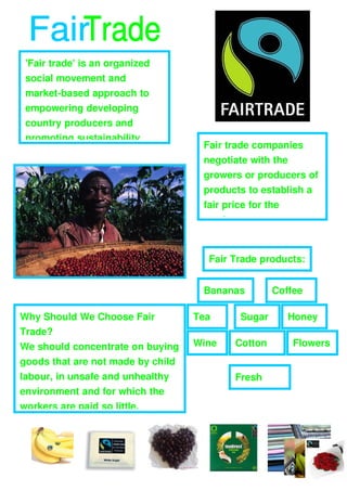 'Fair trade' is an organized 
 social movement and 
 market­based approach to 
 empowering developing 
 country producers and 
 promoting sustainability.
                                         Fair trade companies 
                                         negotiate with the 
                                         growers or producers of 
                                         products to establish a 
                                         fair price for the 
       zzzzz
                                         product.   
                                 ``3r

                                          Fair Trade products:


                                         Bananas         Coffee

Why Should We Choose Fair               Tea      Sugar         Honey
Trade?
We should concentrate on buying         Wine    Cotton         Flowers
goods that are not made by child 
labour, in unsafe and unhealthy                 Fresh 
environment and for which the                   Fruit
workers are paid so little.
 