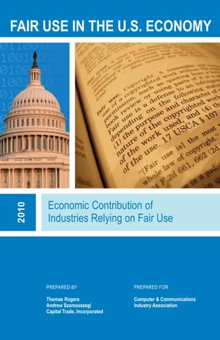 FAIR USE IN THE U.S. ECONOMY




       Economic Contribution of
2010




       Industries Relying on Fair Use




       PREPARED BY                   PREPARED FOR

       Thomas Rogers                 Computer & Communications
       Andrew Szamosszegi            Industry Association
       Capital Trade, Incorporated
 