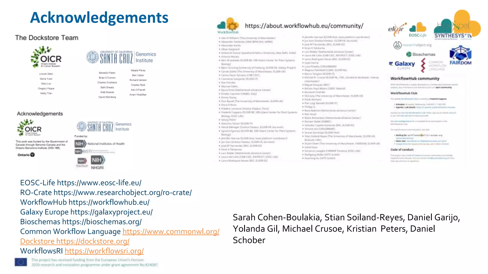 EOSC-Life https://www.eosc-life.eu/
RO-Crate https://www.researchobject.org/ro-crate/
WorkflowHub https://workflowhub.eu/
Galaxy Europe https://galaxyproject.eu/
Bioschemas https://bioschemas.org/
Common Workflow Language https://www.commonwl.org/
Dockstore https://dockstore.org/
WorkflowsRI https://workflowsri.org/
Acknowledgements
Sarah Cohen-Boulakia, Stian Soiland-Reyes, Daniel Garijo,
Yolanda Gil, Michael Crusoe, Kristian Peters, Daniel
Schober
 