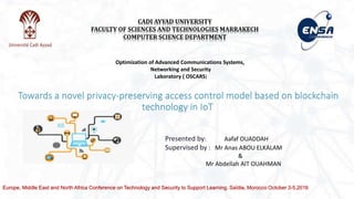 Towards a novel privacy-preserving access control model based on blockchain
technology in IoT
CADI AYYAD UNIVERSITY
FACULTY OF SCIENCES AND TECHNOLOGIES MARRAKECH
COMPUTER SCIENCE DEPARTMENT
Optimization of Advanced Communications Systems,
Networking and Security
Laboratory ( OSCARS)
Presented by: Aafaf OUADDAH
Supervised by : Mr Anas ABOU ELKALAM
&
Mr Abdellah AIT OUAHMAN
Europe, Middle East and North Africa Conference on Technology and Security to Support Learning. Saïdia, Morocco October 3-5,2016
 