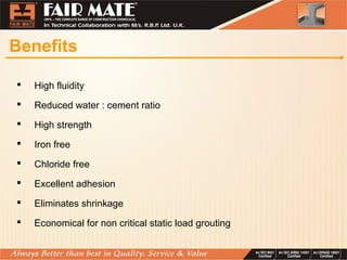 Benefits
 High fluidity
 Reduced water : cement ratio
 High strength
 Iron free
 Chloride free
 Excellent adhesion
 Eliminates shrinkage
 Economical for non critical static load grouting
 