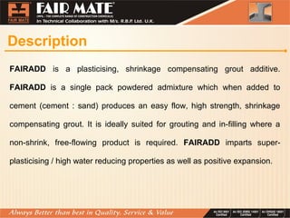 Description
FAIRADD is a plasticising, shrinkage compensating grout additive.
FAIRADD is a single pack powdered admixture which when added to
cement (cement : sand) produces an easy flow, high strength, shrinkage
compensating grout. It is ideally suited for grouting and in-filling where a
non-shrink, free-flowing product is required. FAIRADD imparts super-
plasticising / high water reducing properties as well as positive expansion.
 