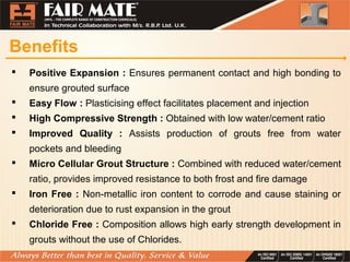 Benefits
 Positive Expansion : Ensures permanent contact and high bonding to
ensure grouted surface
 Easy Flow : Plasticising effect facilitates placement and injection
 High Compressive Strength : Obtained with low water/cement ratio
 Improved Quality : Assists production of grouts free from water
pockets and bleeding
 Micro Cellular Grout Structure : Combined with reduced water/cement
ratio, provides improved resistance to both frost and fire damage
 Iron Free : Non-metallic iron content to corrode and cause staining or
deterioration due to rust expansion in the grout
 Chloride Free : Composition allows high early strength development in
grouts without the use of Chlorides.
 