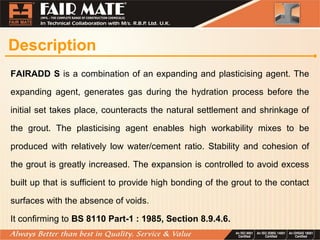 Description
FAIRADD S is a combination of an expanding and plasticising agent. The
expanding agent, generates gas during the hydration process before the
initial set takes place, counteracts the natural settlement and shrinkage of
the grout. The plasticising agent enables high workability mixes to be
produced with relatively low water/cement ratio. Stability and cohesion of
the grout is greatly increased. The expansion is controlled to avoid excess
built up that is sufficient to provide high bonding of the grout to the contact
surfaces with the absence of voids.
It confirming to BS 8110 Part-1 : 1985, Section 8.9.4.6.
 