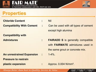 Properties
Chloride Content : Nil
Compatibility With Cement : Can be used with all types of cement
except high alumina
Compatibility with
Admixtures : FAIRADD S is generally compatible
with FAIRMATE admixtures used in
the same grout or concrete mix.
An unrestrained Expansion : 1-4%.
Pressure to restrain
plastic expansion : Approx. 0.004 N/mm².
 