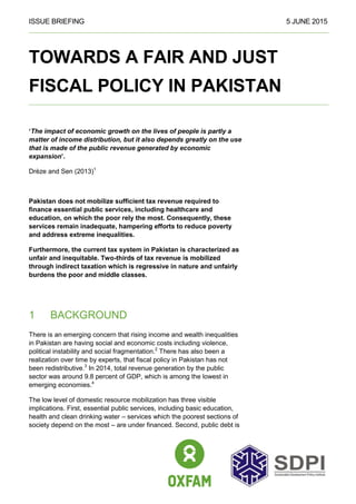 ISSUE BRIEFING 5 JUNE 2015
TOWARDS A FAIR AND JUST
FISCAL POLICY IN PAKISTAN
‘The impact of economic growth on the lives of people is partly a
matter of income distribution, but it also depends greatly on the use
that is made of the public revenue generated by economic
expansion’.
Drèze and Sen (2013)1
Pakistan does not mobilize sufficient tax revenue required to
finance essential public services, including healthcare and
education, on which the poor rely the most. Consequently, these
services remain inadequate, hampering efforts to reduce poverty
and address extreme inequalities.
Furthermore, the current tax system in Pakistan is characterized as
unfair and inequitable. Two-thirds of tax revenue is mobilized
through indirect taxation which is regressive in nature and unfairly
burdens the poor and middle classes.
1 BACKGROUND
There is an emerging concern that rising income and wealth inequalities
in Pakistan are having social and economic costs including violence,
political instability and social fragmentation.2
There has also been a
realization over time by experts, that fiscal policy in Pakistan has not
been redistributive.3
In 2014, total revenue generation by the public
sector was around 9.8 percent of GDP, which is among the lowest in
emerging economies.4
The low level of domestic resource mobilization has three visible
implications. First, essential public services, including basic education,
health and clean drinking water – services which the poorest sections of
society depend on the most – are under financed. Second, public debt is
 