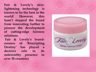 Fair & Lovely’s skin-
lightening technology is
known to be the best in the
world!     However,    this
hasn’t stopped the brand
from innovating further to
pioneer the development
of cutting-edge fairness
solutions.
 Fair & Lovely’s brand-
essence of ‘Rescripting
Destiny’ has played a
decisive    role  in     its
noteworthy presence in
over 30 countries
 