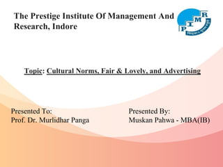 The Prestige Institute Of Management And
Research, Indore
Topic: Cultural Norms, Fair & Lovely, and Advertising
Presented To:
Prof. Dr. Murlidhar Panga
Presented By:
Muskan Pahwa - MBA(IB)
 