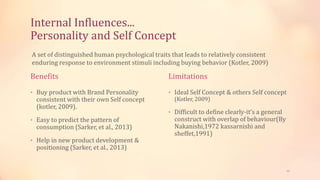 Internal Influences...
Personality and Self Concept
Benefits
• Buy product with Brand Personality
consistent with their own Self concept
(kotler, 2009).
• Easy to predict the pattern of
consumption (Sarker, et al., 2013)
• Help in new product development &
positioning (Sarker, et al., 2013)
Limitations
• Ideal Self Concept & others Self concept
(Kotler, 2009)
• Difficult to define clearly-it’s a general
construct with overlap of behaviour(By
Nakanishi,1972 kassarnishi and
sheffet,1991)
A set of distinguished human psychological traits that leads to relatively consistent
enduring response to environment stimuli including buying behavior (Kotler, 2009)
12
 