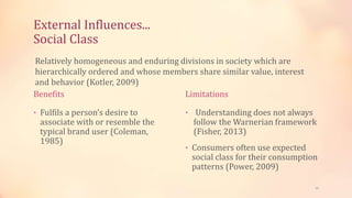 External Influences...
Social Class
Benefits
• Fulfils a person’s desire to
associate with or resemble the
typical brand user (Coleman,
1985)
Limitations
• Understanding does not always
follow the Warnerian framework
(Fisher, 2013)
• Consumers often use expected
social class for their consumption
patterns (Power, 2009)
Relatively homogeneous and enduring divisions in society which are
hierarchically ordered and whose members share similar value, interest
and behavior (Kotler, 2009)
15
 
