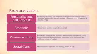 Recommendations
• Company can launch line extension of the product in order to cater to
different personalities for their motives (Nakanishi,1972 Kassarnishi &
Sheffet,1991)
Personality and
Self Concept
• Use of more positive images (Penn, 2012)Emotions
• Marketers can target and influence the referent groups (Kotler, 2009)
• Target different reference groups (normative and Comparative) for
different variant of product
Reference Group
• Extensive data collection and mining (Brown,2010)Social Class
17
 