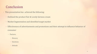Conclusion
• This presentation has achieved the following:
• Outlined the product Fair & Lovely fairness cream
• Market Segmentation and identified target market
• Effectiveness of advertisements and promotions and their attempt to influence behavior of
consumer
• Factors:
• Memory
• Emotions
• Attitude
18
 