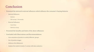 Conclusion
• Presented the internal & external influences which influence the consumer’s buying behavior
• Internal Influences
• Emotion
• Self concept / Personality
• External Influences
• Social Class
• Reference Group
• Presented the benefits and limits of the above influences
• Concluded with Observations and Recommendations
• Line extension of product to satisfy different groups
• Use of positive images
• Influence the influencers
• Analyse the modern trends of society with data analystics
19
 