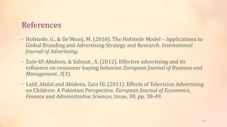 References
• Hofstede, G., & De'Mooij, M. (2010). The Hofstede Model – Applications to
Global Branding and Advertising Strategy and Research. Intemational
Journal of Advertising.
• Zain-Ul-Abideen, & Salman , S. (2012). Effective advertising and its
influence on consumer buying behavior. European Journal of Business and
Management, 3(3).
• Latif, Abdul and Abideen, Zain Ul. (2011). Effects of Television Advertising
on Children: A Pakistani Perspective. European Journal of Economics,
Finance and Administrative Sciences, Issue, 30, pp. 38-49.
20
 