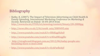 Bibliography
• Katke, K. (2007). The Impact of Television Advertising on Child Health &
Family Spending. International Marketing Conference on Marketing &
Society. Retrieved on Dated: 16-04-2014 from
http://www.itu.int/ITUD/ict/newslog/content/binary/20-2008jpg
• http://news.bbc.co.uk/2/hi/south_asia/3089495.stm
• http://www.youtube.com/watch?v=fHhKqgOiAs0
• http://www.youtube.com/watch?v=e4OudWoqgRo
• http://viragbrand.blogspot.com.au/2012/06/today-people-are-
becoming-more-n-more.html
• http://www.youtube.com/watch?v=UrAFwfbvbjY
21
 