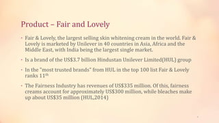 Product – Fair and Lovely
• Fair & Lovely, the largest selling skin whitening cream in the world. Fair &
Lovely is marketed by Unilever in 40 countries in Asia, Africa and the
Middle East, with India being the largest single market.
• Is a brand of the US$3.7 billion Hindustan Unilever Limited(HUL) group
• In the "most trusted brands" from HUL in the top 100 list Fair & Lovely
ranks 11th
• The Fairness Industry has revenues of US$335 million. Of this, fairness
creams account for approximately US$300 million, while bleaches make
up about US$35 million (HUL,2014)
3
 