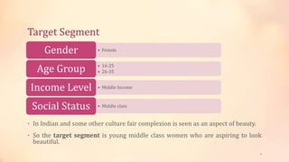 Target Segment
• In Indian and some other culture fair complexion is seen as an aspect of beauty.
• So the target segment is young middle class women who are aspiring to look
beautiful.
• FemaleGender
• 16-25
• 26-35Age Group
• Middle IncomeIncome Level
• Middle classSocial Status
6
 