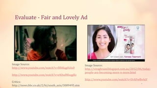 Evaluate - Fair and Lovely Ad
9
Image Source:
http://www.youtube.com/watch?v=fHhKqgOiAs0
http://www.youtube.com/watch?v=e4OudWoqgRo
Critics:
http://news.bbc.co.uk/2/hi/south_asia/3089495.stm
Image Source:
http://viragbrand.blogspot.com.au/2012/06/today-
people-are-becoming-more-n-more.html
http://www.youtube.com/watch?v=UrAFwfbvbjY
 