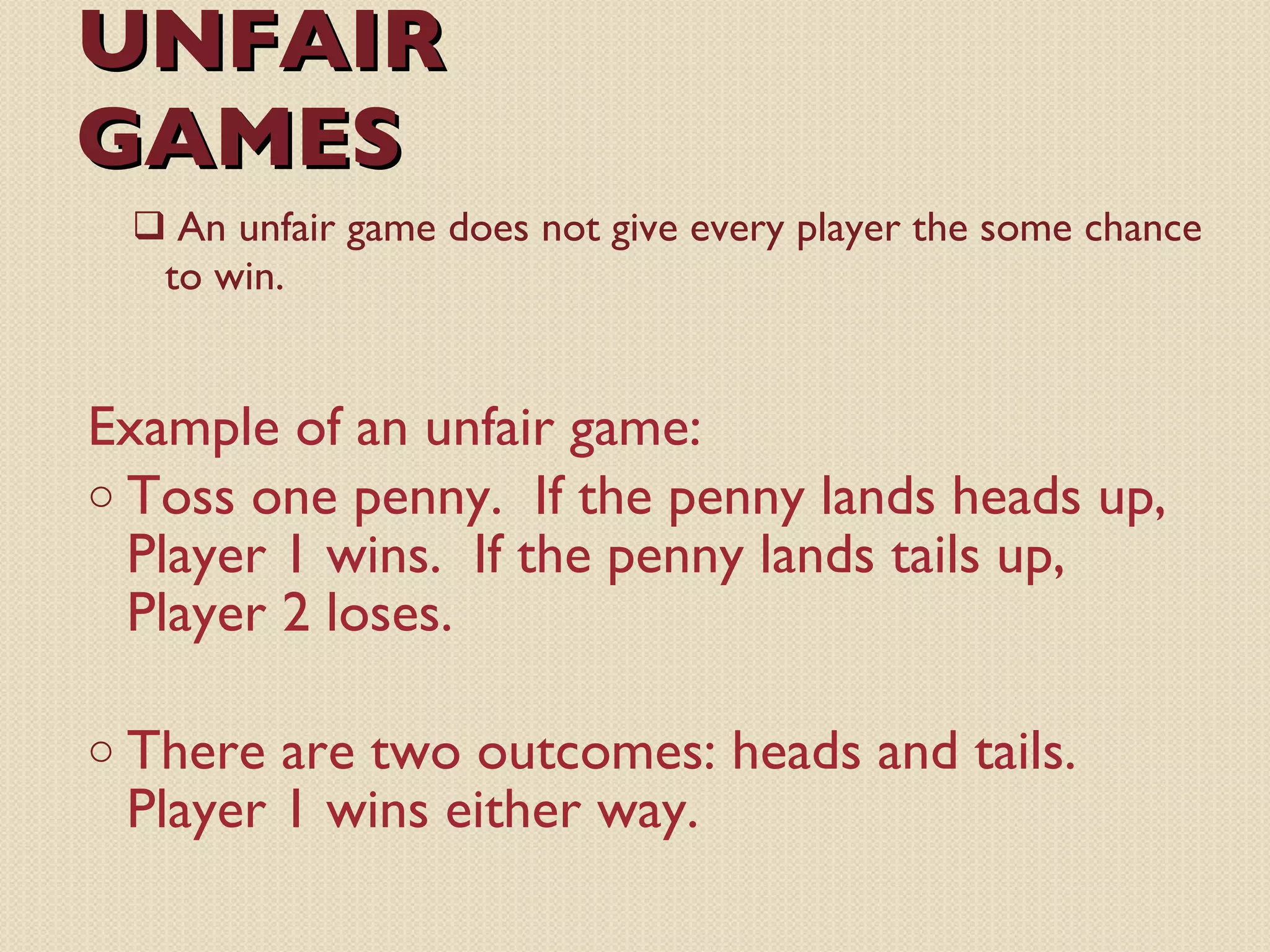 UNFAIR GAMES Example of an unfair game: Toss one penny.  If the penny lands heads up, Player 1 wins.  If the penny lands tails up, Player 2 loses.  There are two outcomes: heads and tails.  Player 1 wins either way. An unfair game does not give every player the some chance to win. 