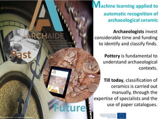 https://www.flickr.com/photos/oufoufsworld/
Archaeologists invest
considerable time and funding
to identify and classify finds.
Pottery is fundamental to
understand archaeological
contexts.
Till today, classification of
ceramics is carried out
manually, through the
expertise of specialists and the
use of paper catalogues.
Machine learning applied to
automatic recognition of
archaeological ceramic
Past
Future
 