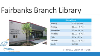 Fairbanks Branch Library 
Library Hours 
Monday 
Tuesday 
Wednesday 
Thursday 
Friday 
Saturday 
Sunday 
1 PM – 9 PM 
10 AM – 6 PM 
10 AM – 6 PM 
10 AM – 6 PM 
1 PM – 6 PM 
10 AM – 5 PM 
CLOSED 
VIRTUAL LIBRARY TOUR 
 