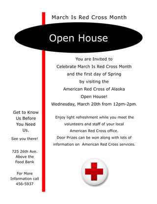 March Is Red Cross Month



                   Open House
                               You are Invited to
                     Celebrate March Is Red Cross Month
                          and the first day of Spring
                                 by visiting the
                        American Red Cross of Alaska
                                  Open House!
                   Wednesday, March 20th from 12pm-2pm.

 Get to Know
  Us Before         Enjoy light refreshment while you meet the
  You Need               volunteers and staff of your local
     Us.                    American Red Cross office.

See you there!       Door Prizes can be won along with lots of
                   information on American Red Cross services.
725 26th Ave.
  Above the
 Food Bank


    For More
Information call
   456-5937
 