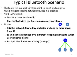 28 January, 2020 12
Typical Bluetooth Scenario
• Bluetooth will support wireless point-to-point and point-to-
multipoint (broadcast) between devices in a piconet.
• Point to Point Link
– Master - slave relationship
– Bluetooth devices can function as masters or slaves
• Piconet
– It is the network formed by a Master and one or more slaves
(max 7)
– Each piconet is defined by a different hopping channel to which
users synchronize to
– Each piconet has max capacity (1 Mbps)
m s
s s s
m
 