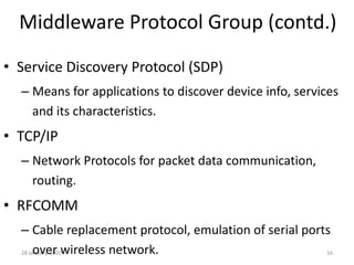 28 January, 2020 16
Middleware Protocol Group (contd.)
• Service Discovery Protocol (SDP)
– Means for applications to discover device info, services
and its characteristics.
• TCP/IP
– Network Protocols for packet data communication,
routing.
• RFCOMM
– Cable replacement protocol, emulation of serial ports
over wireless network.
 