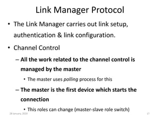 28 January, 2020 17
Link Manager Protocol
• The Link Manager carries out link setup,
authentication & link configuration.
• Channel Control
– All the work related to the channel control is
managed by the master
• The master uses polling process for this
– The master is the first device which starts the
connection
• This roles can change (master-slave role switch)
 