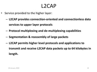 28 January, 2020 18
• Service provided to the higher layer:
– L2CAP provides connection-oriented and connectionless data
services to upper layer protocols
– Protocol multiplexing and de-multiplexing capabilities
– Segmentation & reassembly of large packets
– L2CAP permits higher level protocols and applications to
transmit and receive L2CAP data packets up to 64 kilobytes in
length.
L2CAP
 