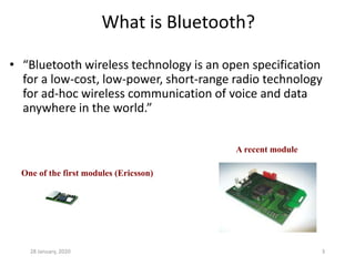 28 January, 2020 3
What is Bluetooth?
• “Bluetooth wireless technology is an open specification
for a low-cost, low-power, short-range radio technology
for ad-hoc wireless communication of voice and data
anywhere in the world.”
One of the first modules (Ericsson)
A recent module
 