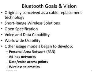 28 January, 2020 6
Bluetooth Goals & Vision
• Originally conceived as a cable replacement
technology
• Short-Range Wireless Solutions
• Open Specification
• Voice and Data Capability
• Worldwide Usability
• Other usage models began to develop:
– Personal Area Network (PAN)
– Ad-hoc networks
– Data/voice access points
– Wireless telematics
 