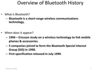 28 January, 2020 7
Overview of Bluetooth History
• What is Bluetooth?
– Bluetooth is a short-range wireless communications
technology.
• When does it appear?
– 1994 – Ericsson study on a wireless technology to link mobile
phones & accessories.
– 5 companies joined to form the Bluetooth Special Interest
Group (SIG) in 1998.
– First specification released in July 1999.
 