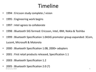 28 January, 2020 8
Timeline
• 1994 : Ericsson study complete / vision
• 1995 : Engineering work begins
• 1997 : Intel agrees to collaborate
• 1998 : Bluetooth SIG formed: Ericsson, Intel, IBM, Nokia & Toshiba
• 1999 : Bluetooth Specification 1.0ASIG promoter group expanded: 3Com,
Lucent, Microsoft & Motorola
• 2000 : Bluetooth Specification 1.0B, 2000+ adopters
• 2001 : First retail products released, Specification 1.1
• 2003 : Bluetooth Specification 1.2
• 2005 : Bluetooth Specification 2.0 (?)
 