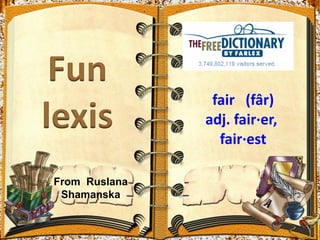 fair (fâr)
               adj. fair·er,
                 fair·est

From Ruslana
 Shamanska
 