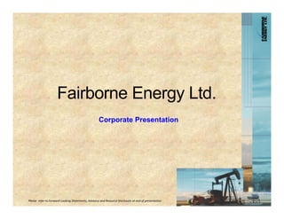 Fairborne Energy Ltd.
                                                     Corporate Presentation




Please  refer to Forward‐Looking Statements, Advisory and Resource Disclosure at end of presentation.
 
