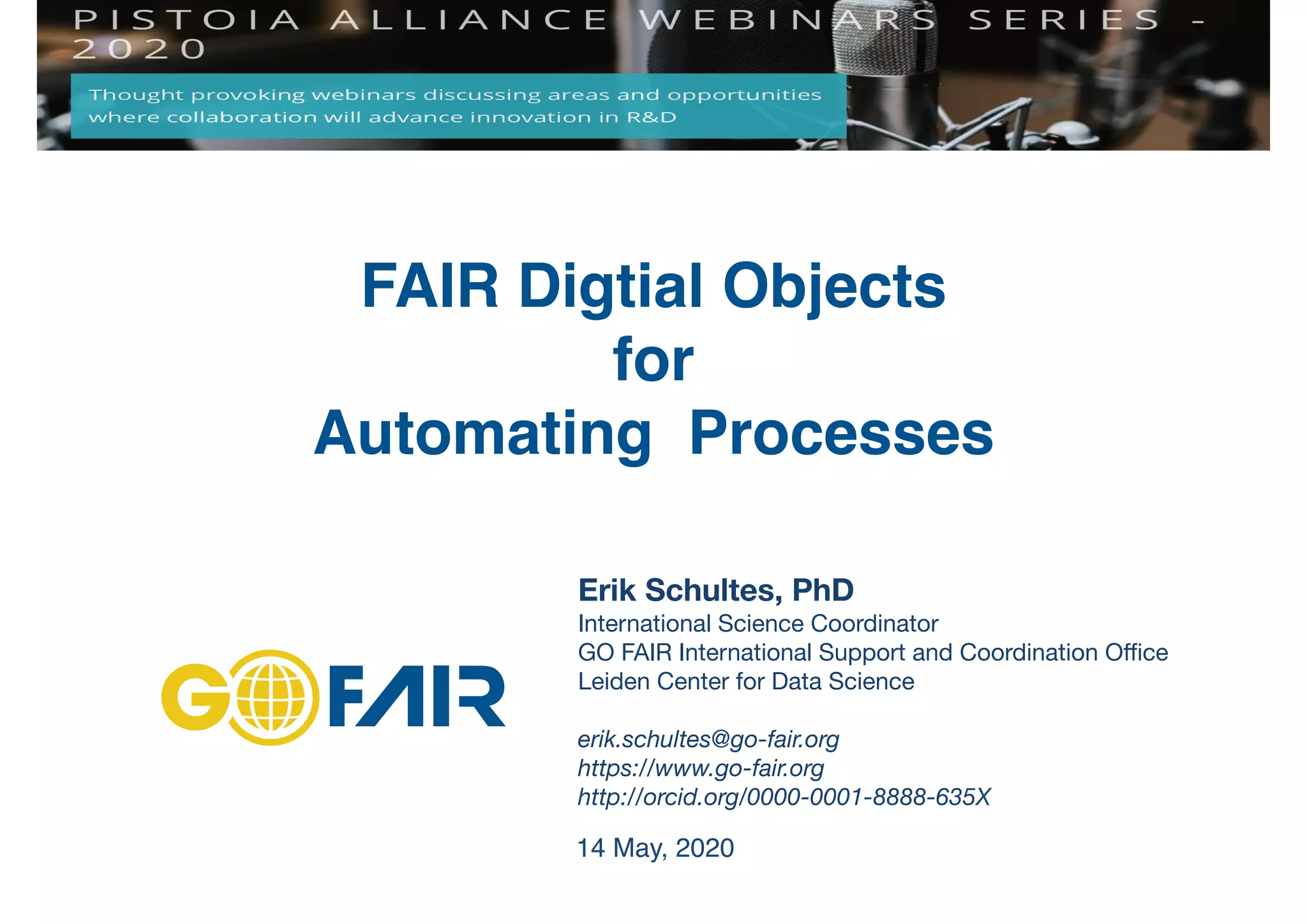 Erik Schultes, PhD
International Science Coordinator

GO FAIR International Support and Coordination Oﬃce 

Leiden Center for Data Science

erik.schultes@go-fair.org
https://www.go-fair.org
http://orcid.org/0000-0001-8888-635X
FAIR Digtial Objects
for
Automating Processes
14 May, 2020
 