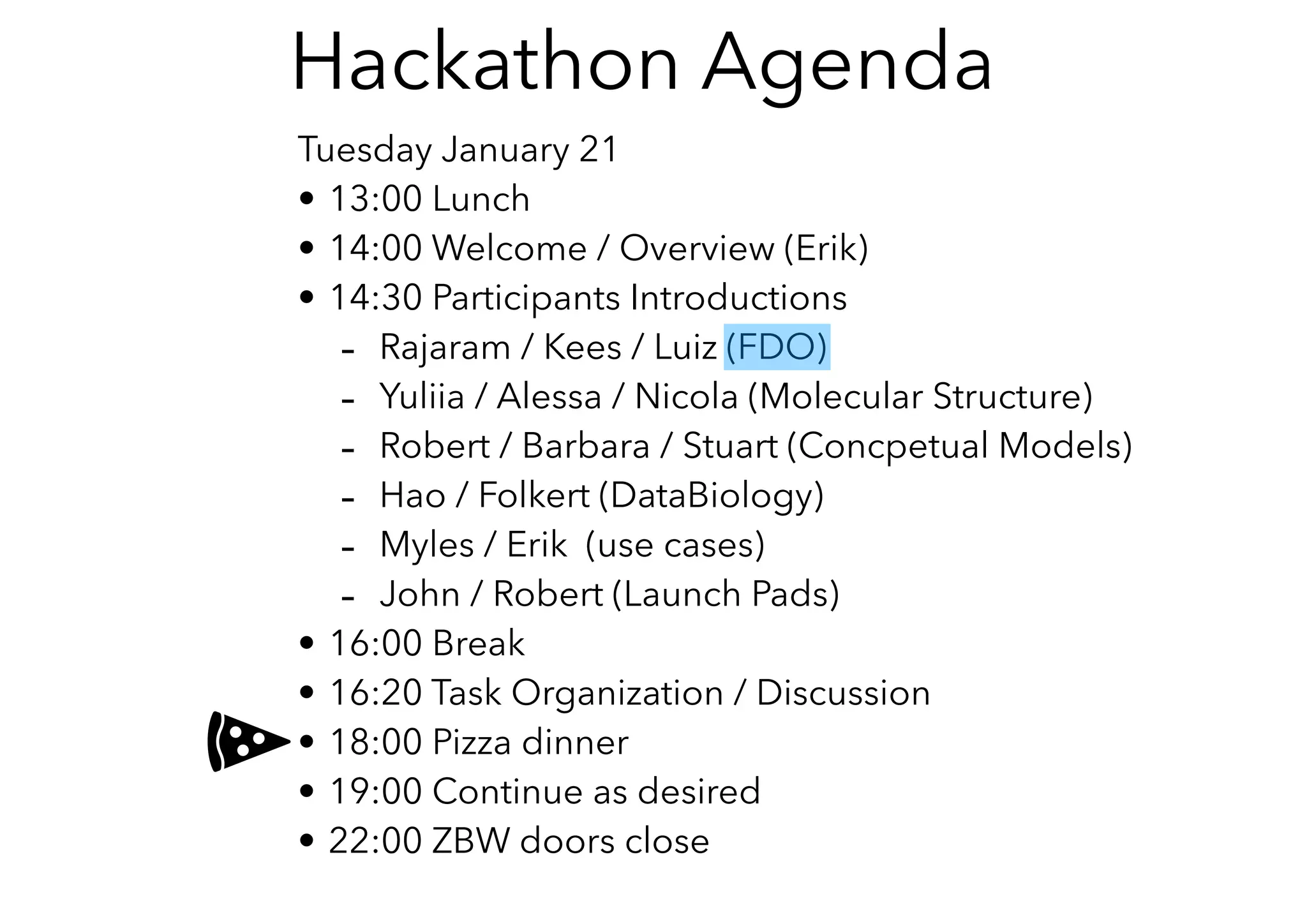 Tuesday January 21
• 13:00 Lunch
• 14:00 Welcome / Overview (Erik)
• 14:30 Participants Introductions
- Rajaram / Kees / Luiz (FDO)
- Yuliia / Alessa / Nicola (Molecular Structure)
- Robert / Barbara / Stuart (Concpetual Models)
- Hao / Folkert (DataBiology)
- Myles / Erik (use cases)
- John / Robert (Launch Pads)
• 16:00 Break
• 16:20 Task Organization / Discussion
• 18:00 Pizza dinner
• 19:00 Continue as desired
• 22:00 ZBW doors close
Hackathon Agenda
 
