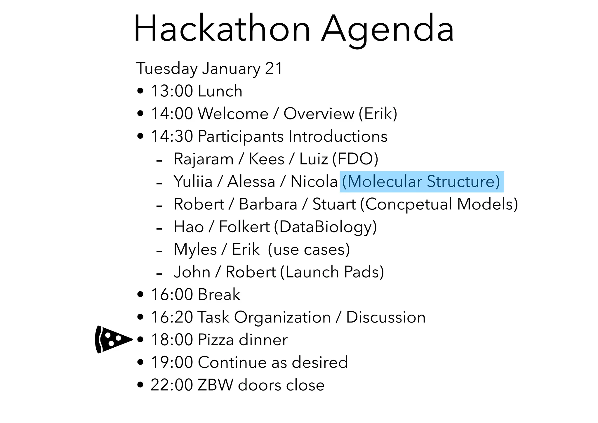 Tuesday January 21
• 13:00 Lunch
• 14:00 Welcome / Overview (Erik)
• 14:30 Participants Introductions
- Rajaram / Kees / Luiz (FDO)
- Yuliia / Alessa / Nicola (Molecular Structure)
- Robert / Barbara / Stuart (Concpetual Models)
- Hao / Folkert (DataBiology)
- Myles / Erik (use cases)
- John / Robert (Launch Pads)
• 16:00 Break
• 16:20 Task Organization / Discussion
• 18:00 Pizza dinner
• 19:00 Continue as desired
• 22:00 ZBW doors close
Hackathon Agenda
 