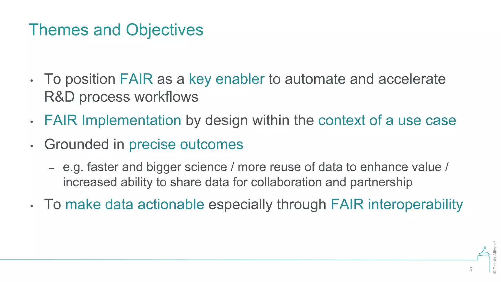 ©PistoiaAlliance
Themes and Objectives
5
• To position FAIR as a key enabler to automate and accelerate
R&D process workflows
• FAIR Implementation by design within the context of a use case
• Grounded in precise outcomes
– e.g. faster and bigger science / more reuse of data to enhance value /
increased ability to share data for collaboration and partnership
• To make data actionable especially through FAIR interoperability
 