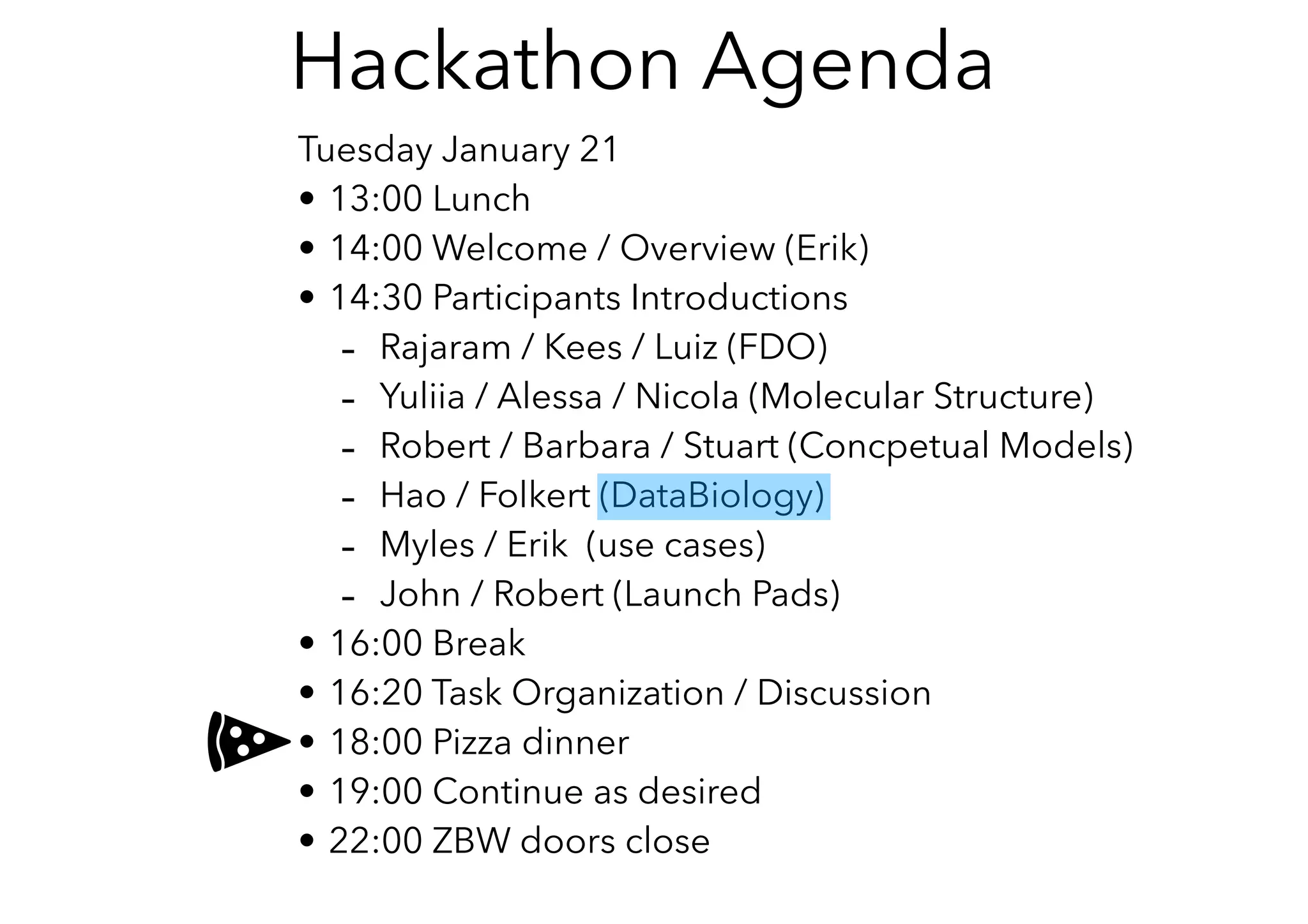 Tuesday January 21
• 13:00 Lunch
• 14:00 Welcome / Overview (Erik)
• 14:30 Participants Introductions
- Rajaram / Kees / Luiz (FDO)
- Yuliia / Alessa / Nicola (Molecular Structure)
- Robert / Barbara / Stuart (Concpetual Models)
- Hao / Folkert (DataBiology)
- Myles / Erik (use cases)
- John / Robert (Launch Pads)
• 16:00 Break
• 16:20 Task Organization / Discussion
• 18:00 Pizza dinner
• 19:00 Continue as desired
• 22:00 ZBW doors close
Hackathon Agenda
 