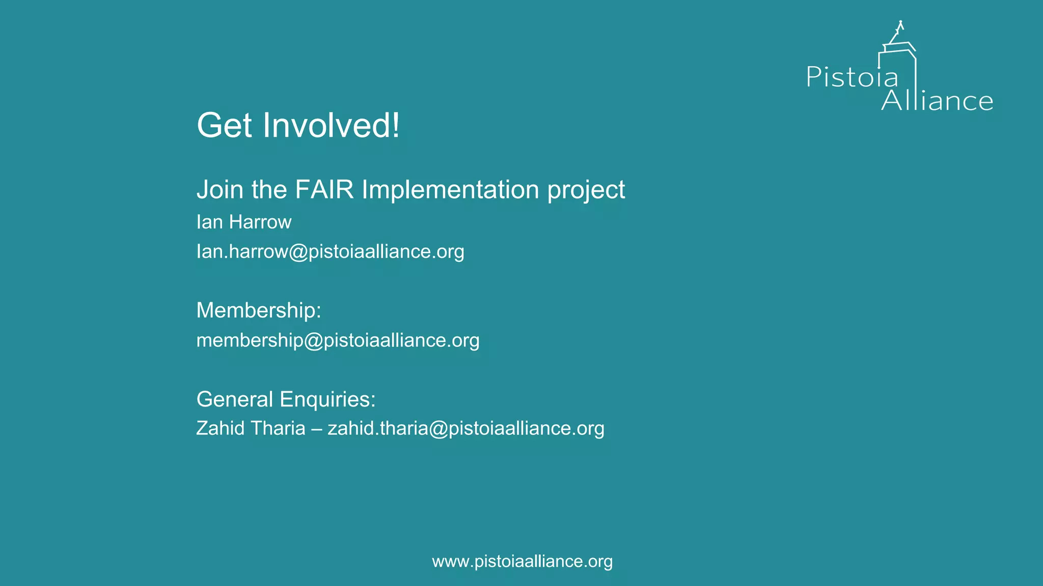 Get Involved!
Join the FAIR Implementation project
Ian Harrow
Ian.harrow@pistoiaalliance.org
Membership:
membership@pistoiaalliance.org
General Enquiries:
Zahid Tharia – zahid.tharia@pistoiaalliance.org
www.pistoiaalliance.orgwww.pistoiaalliance.org
 