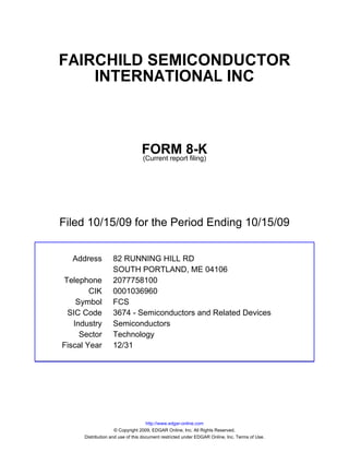 FAIRCHILD SEMICONDUCTOR
    INTERNATIONAL INC



                                 FORM 8-K
                                 (Current report filing)




Filed 10/15/09 for the Period Ending 10/15/09


  Address          82 RUNNING HILL RD
                   SOUTH PORTLAND, ME 04106
Telephone          2077758100
        CIK        0001036960
    Symbol         FCS
 SIC Code          3674 - Semiconductors and Related Devices
   Industry        Semiconductors
     Sector        Technology
Fiscal Year        12/31




                                     http://www.edgar-online.com
                     © Copyright 2009, EDGAR Online, Inc. All Rights Reserved.
      Distribution and use of this document restricted under EDGAR Online, Inc. Terms of Use.
 