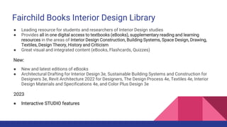 Fairchild Books Interior Design Library
● Leading resource for students and researchers of Interior Design studies
● Provides all in one digital access to textbooks (eBooks), supplementary reading and learning
resources in the areas of Interior Design Construction, Building Systems, Space Design, Drawing,
Textiles, Design Theory, History and Criticism
● Great visual and integrated content (eBooks, Flashcards, Quizzes)
New:
● New and latest editions of eBooks
● Architectural Drafting for Interior Design 3e, Sustainable Building Systems and Construction for
Designers 3e, Revit Architecture 2022 for Designers, The Design Process 4e, Textiles 4e, Interior
Design Materials and Specifications 4e, and Color Plus Design 3e
2023
● Interactive STUDIO features
 