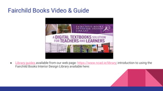 Fairchild Books Video & Guide
● Library guides available from our web page: https://www.ncad.ie/library; introduction to using the
Fairchild Books Interior Design Library available here:
 