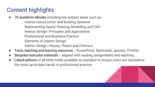 Content highlights
● 70 academic eBooks including key subject areas such as:
Interior Construction and Building Systems
Representing Space: Drawing, Modelling and CAD
Interior Design: Principles and Approaches
Professional and Business Practice
Elements of Interior Design
Interior Design: History, Theory and Criticism
● Tools, teaching and learning resources – PowerPoint, flashcards, quizzes, STUDIO
● Bespoke instructor materials – aligned with reading assignments and teaching
● Latest editions of all texts made available as standard to ensure users are exposed to
the most up-to-date trends in professional practice
 
